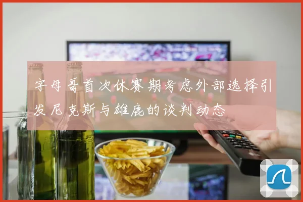 字母哥首次休赛期考虑外部选择引发尼克斯与雄鹿的谈判动态