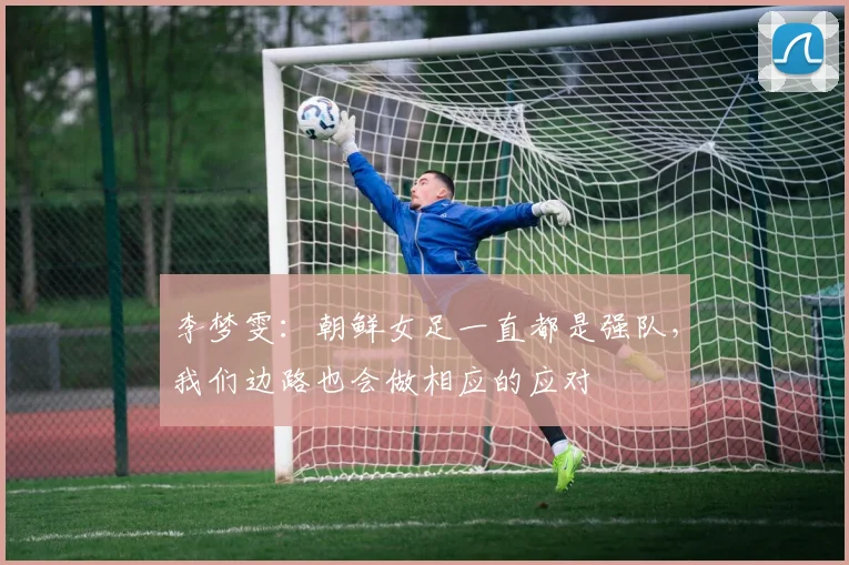 李梦雯：朝鲜女足一直都是强队，我们边路也会做相应的应对
