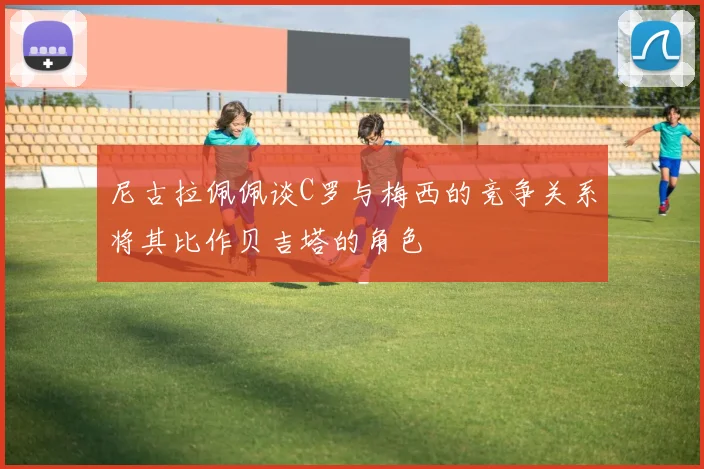 尼古拉佩佩谈C罗与梅西的竞争关系将其比作贝吉塔的角色