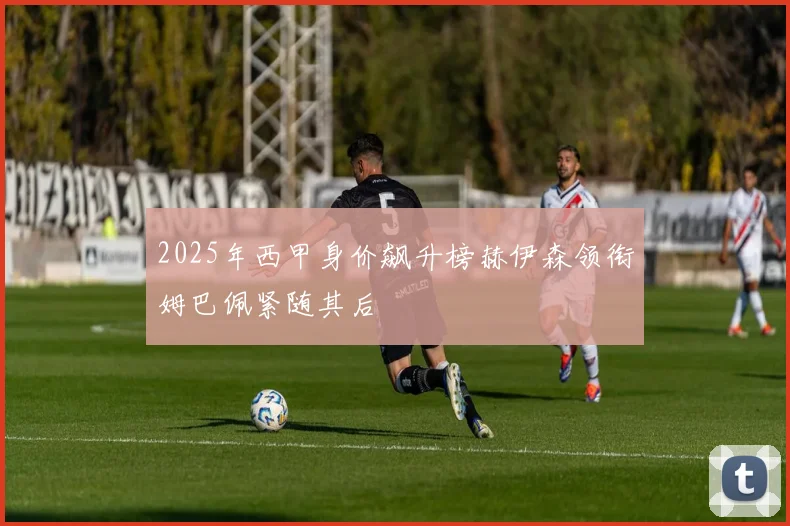 2025年西甲身价飙升榜赫伊森领衔姆巴佩紧随其后
