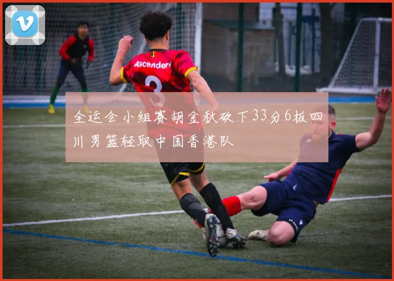全运会小组赛胡金秋砍下33分6板四川男篮轻取中国香港队