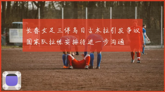 长春女足三停乌日古木拉引发争议国家队拉练安排待进一步沟通