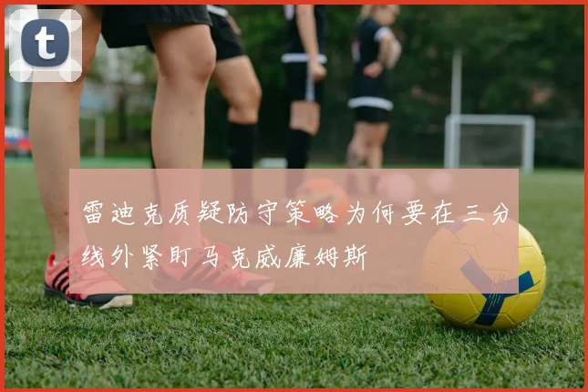 雷迪克质疑防守策略为何要在三分线外紧盯马克威廉姆斯