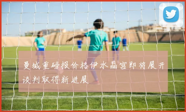 曼城重磅报价格伊水晶宫即将展开谈判取得新进展