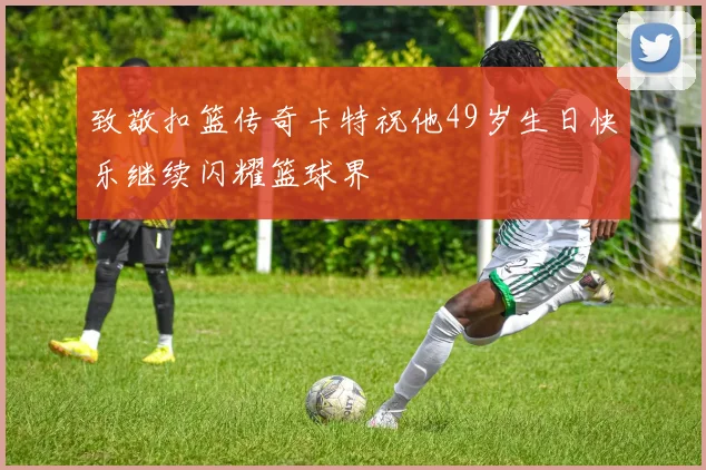 致敬扣篮传奇卡特祝他49岁生日快乐继续闪耀篮球界