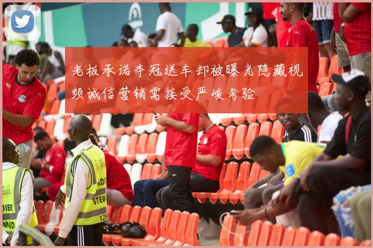 老板承诺夺冠送车却被曝光隐藏视频诚信营销需接受严峻考验