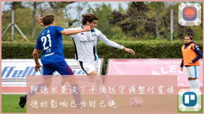 阿德尔曼谈下半场防守调整对霍福德的影响已为时已晚