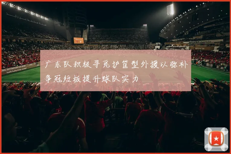 广东队积极寻觅护筐型外援以弥补争冠短板提升球队实力