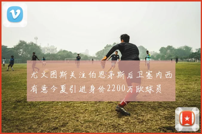 尤文图斯关注伯恩茅斯后卫塞内西有意今夏引进身价2200万欧球员