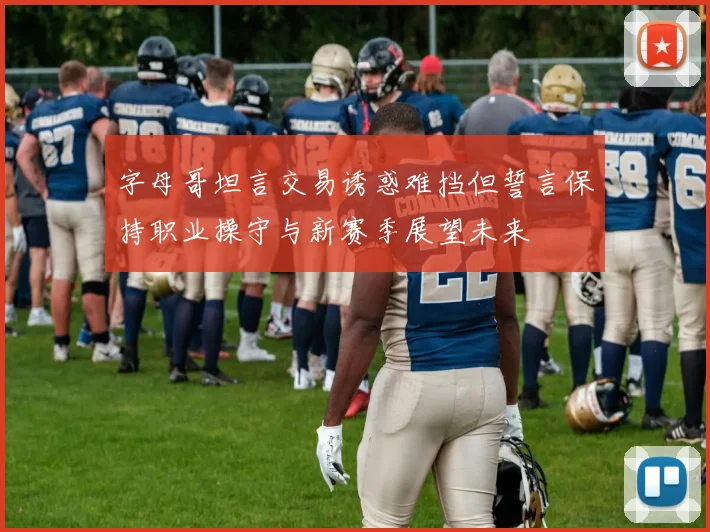 字母哥坦言交易诱惑难挡但誓言保持职业操守与新赛季展望未来