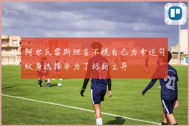 阿尔瓦雷斯坦言不视自己为幸运符纹身选择非为了标新立异