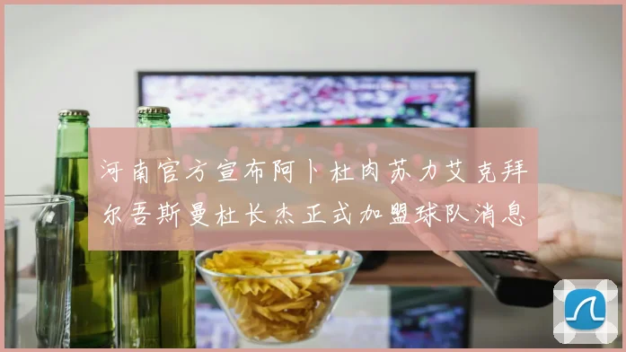 河南官方宣布阿卜杜肉苏力艾克拜尔吾斯曼杜长杰正式加盟球队消息