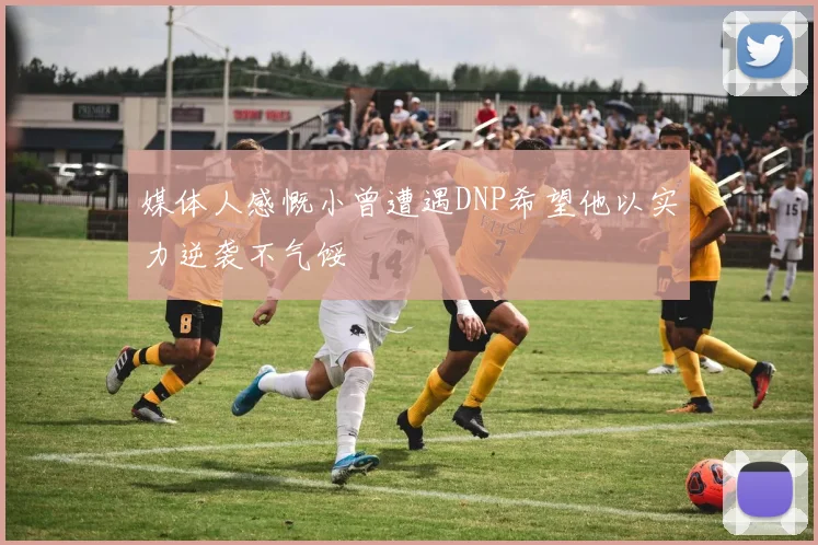 媒体人感慨小曾遭遇DNP希望他以实力逆袭不气馁