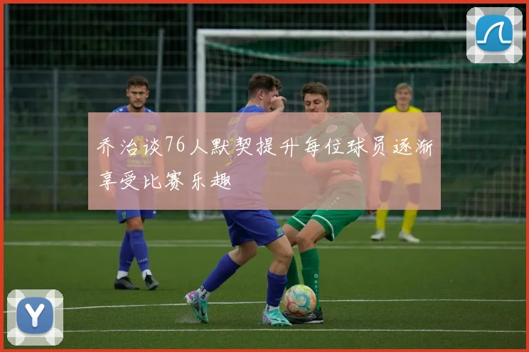 乔治谈76人默契提升每位球员逐渐享受比赛乐趣