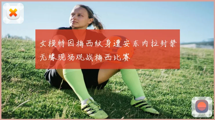 女模特因梅西纹身遭安东内拉封禁无缘现场观战梅西比赛