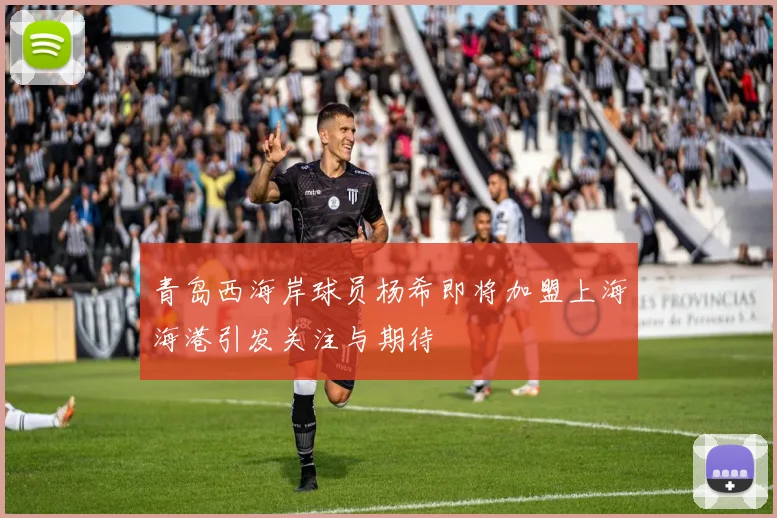 青岛西海岸球员杨希即将加盟上海海港引发关注与期待