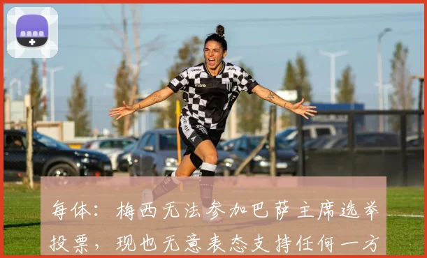 每体：梅西无法参加巴萨主席选举投票，现也无意表态支持任何一方