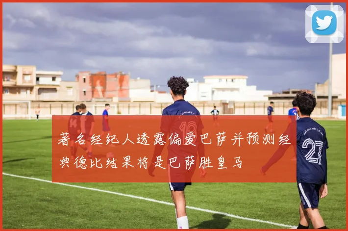 著名经纪人透露偏爱巴萨并预测经典德比结果将是巴萨胜皇马