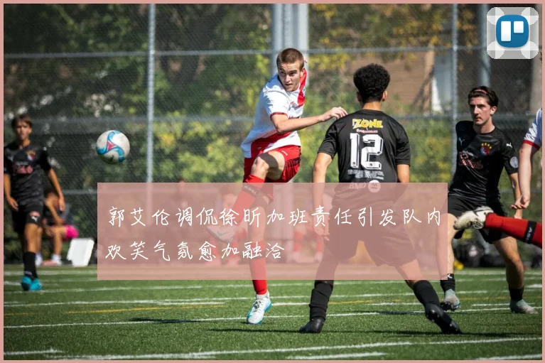 郭艾伦调侃徐昕加班责任引发队内欢笑气氛愈加融洽