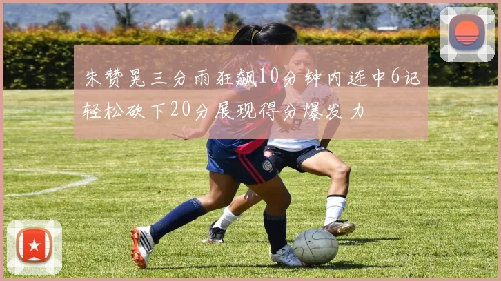 朱赞晃三分雨狂飙10分钟内连中6记轻松砍下20分展现得分爆发力