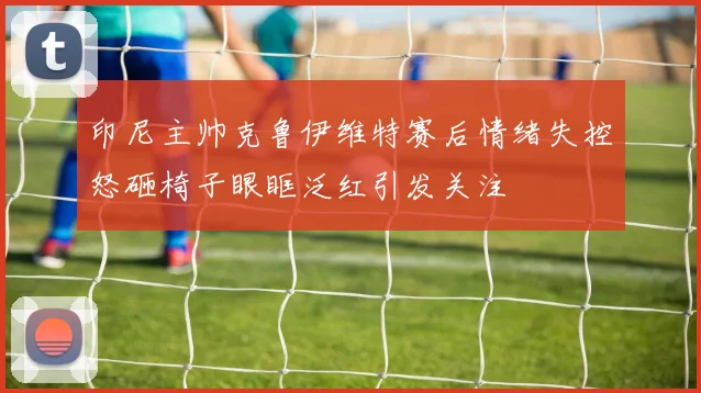 印尼主帅克鲁伊维特赛后情绪失控怒砸椅子眼眶泛红引发关注