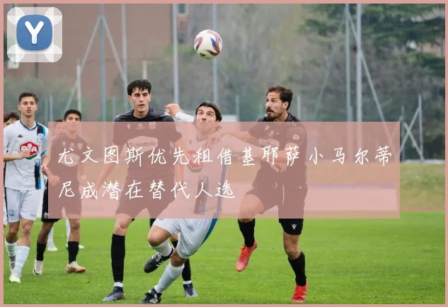 尤文图斯优先租借基耶萨小马尔蒂尼成潜在替代人选