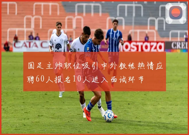 国足主帅职位吸引中外教练热情应聘60人报名10人进入面试环节