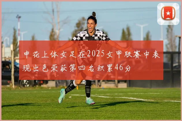 申花上体女足在2025女甲联赛中表现出色荣获第四名积累46分