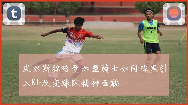 皮尔斯称哈登加盟骑士如同绿军引入KG改变球队精神面貌