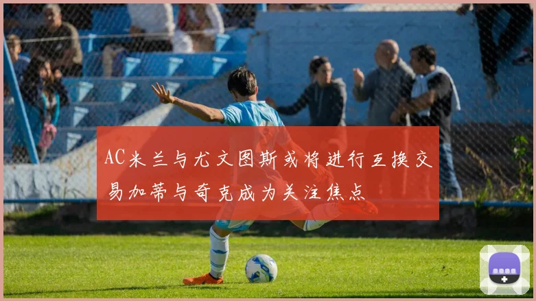 AC米兰与尤文图斯或将进行互换交易加蒂与奇克成为关注焦点