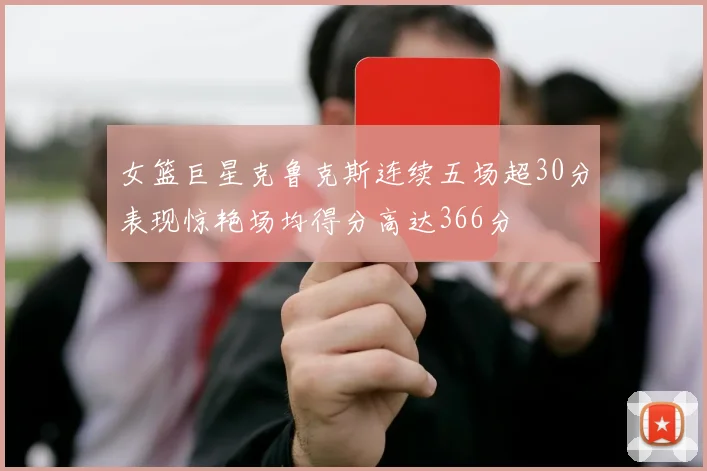 女篮巨星克鲁克斯连续五场超30分表现惊艳场均得分高达366分