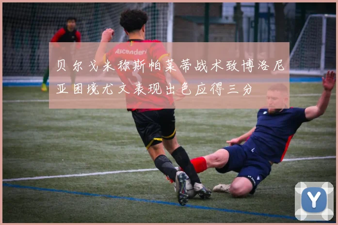 贝尔戈米称斯帕莱蒂战术致博洛尼亚困境尤文表现出色应得三分