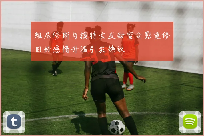 维尼修斯与模特女友甜蜜合影重修旧好感情升温引发热议