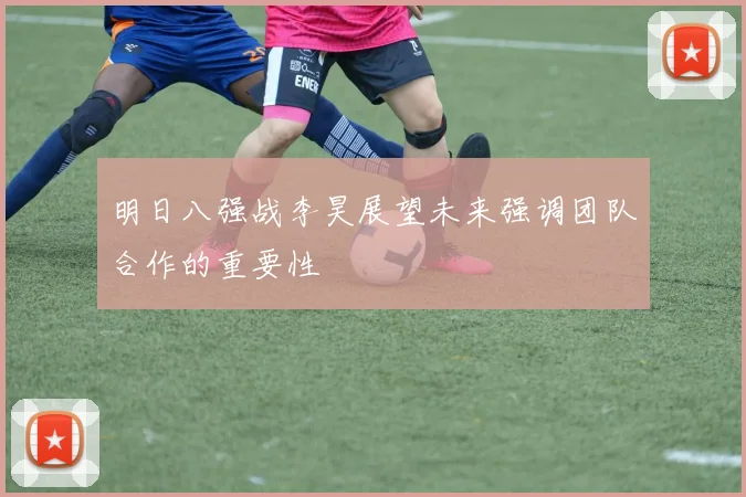 明日八强战李昊展望未来强调团队合作的重要性