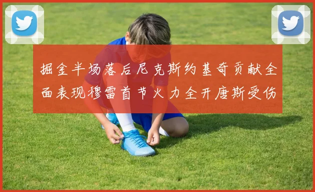 掘金半场落后尼克斯约基奇贡献全面表现穆雷首节火力全开唐斯受伤拼搏不止