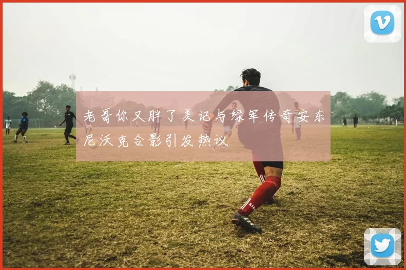 老哥你又胖了美记与绿军传奇安东尼沃克合影引发热议