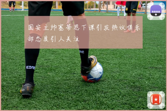 国安主帅塞蒂恩下课引发热议俱乐部态度引人关注