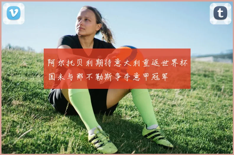 阿尔托贝利期待意大利重返世界杯国米与那不勒斯争夺意甲冠军