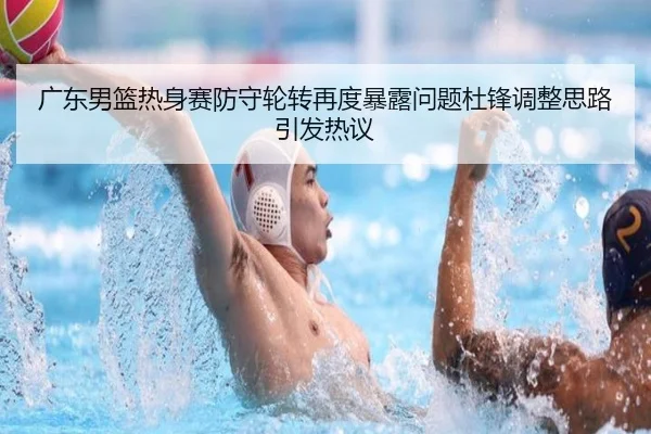 广东男篮热身赛防守轮转再度暴露问题杜锋调整思路引发热议(xingkong)